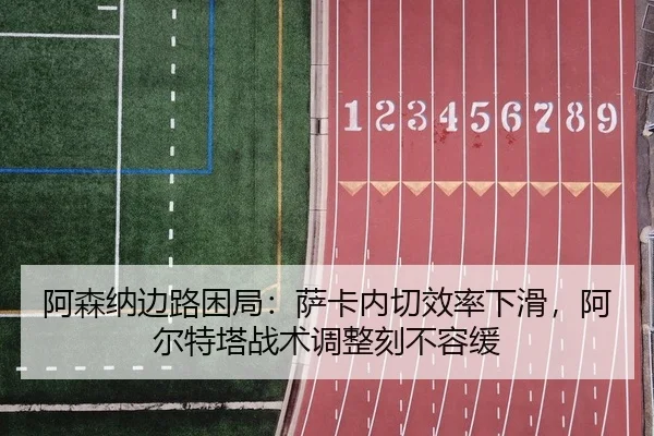 阿森纳边路困局：萨卡内切效率下滑，阿尔特塔战术调整刻不容缓