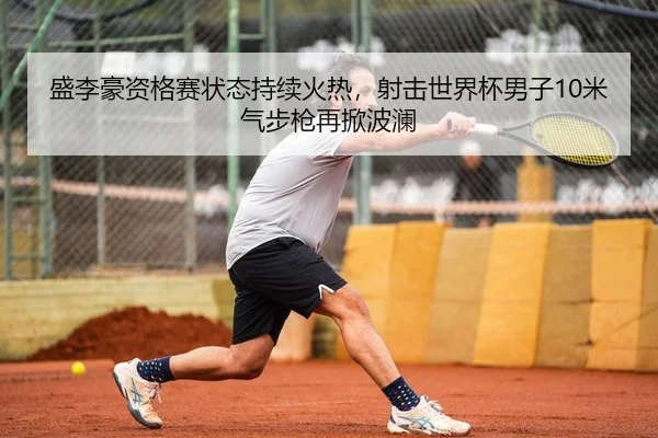 盛李豪资格赛状态持续火热，射击世界杯男子10米气步枪再掀波澜